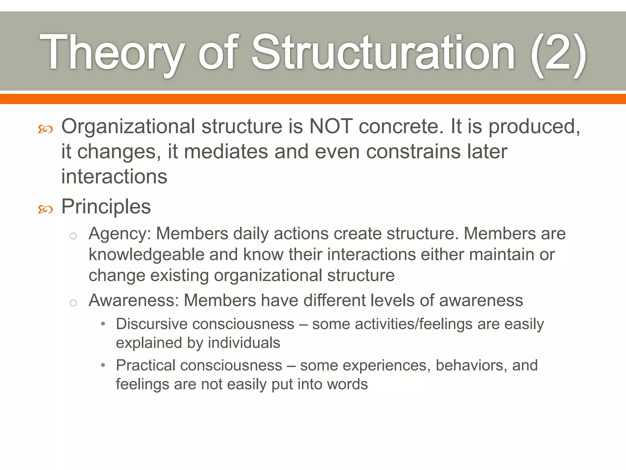  Organizational structure is NOT concrete. It is produced,
it changes, it mediates and even constrains later
interactions
 Principles
o Agency: Members daily actions create structure. Members are
knowledgeable and know their interactions either maintain or
change existing organizational structure
o Awareness: Members have different levels of awareness
• Discursive consciousness – some activities/feelings are easily
explained by individuals
• Practical consciousness – some experiences, behaviors, and
feelings are not easily put into words
 
