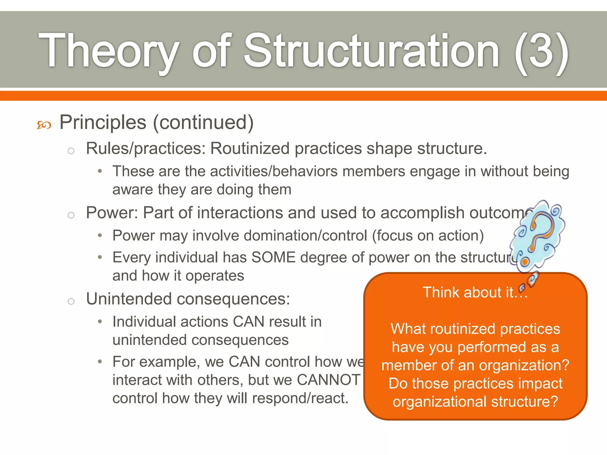  Principles (continued)
o Rules/practices: Routinized practices shape structure.
• These are the activities/behaviors members engage in without being
aware they are doing them
o Power: Part of interactions and used to accomplish outcomes
• Power may involve domination/control (focus on action)
• Every individual has SOME degree of power on the structure
and how it operates
o Unintended consequences:
• Individual actions CAN result in
unintended consequences
• For example, we CAN control how we
interact with others, but we CANNOT
control how they will respond/react.
Think about it…
What routinized practices
have you performed as a
member of an organization?
Do those practices impact
organizational structure?
 