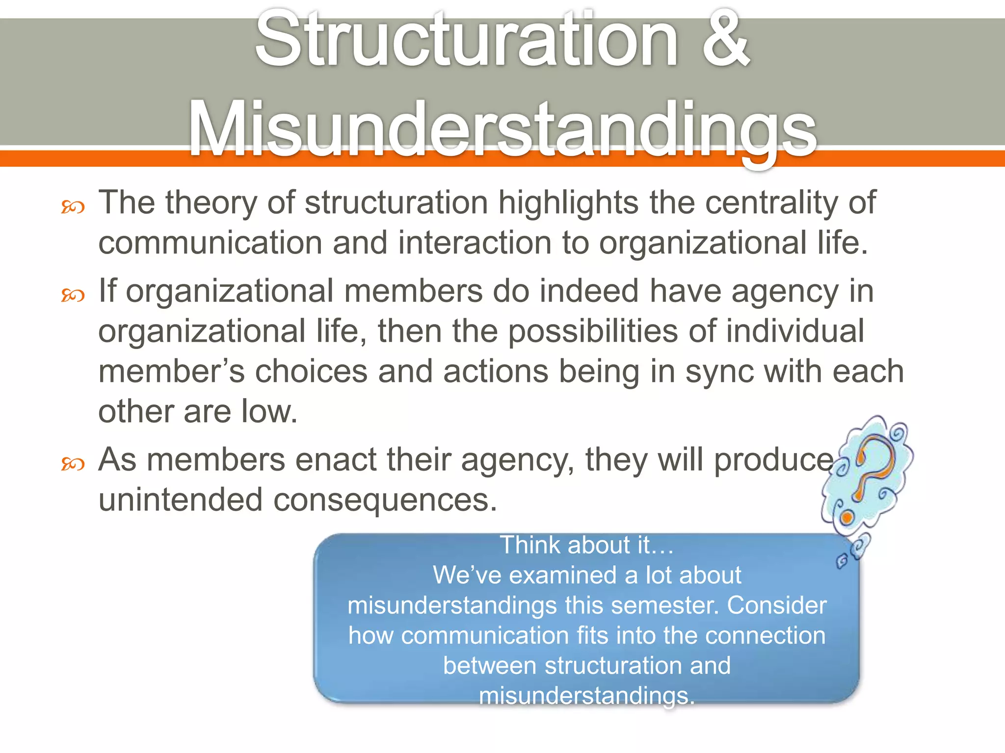 The theory of structuration highlights the centrality of
communication and interaction to organizational life.
 If organizational members do indeed have agency in
organizational life, then the possibilities of individual
member’s choices and actions being in sync with each
other are low.
 As members enact their agency, they will produce
unintended consequences.
Think about it…
We’ve examined a lot about
misunderstandings this semester. Consider
how communication fits into the connection
between structuration and
misunderstandings.
 