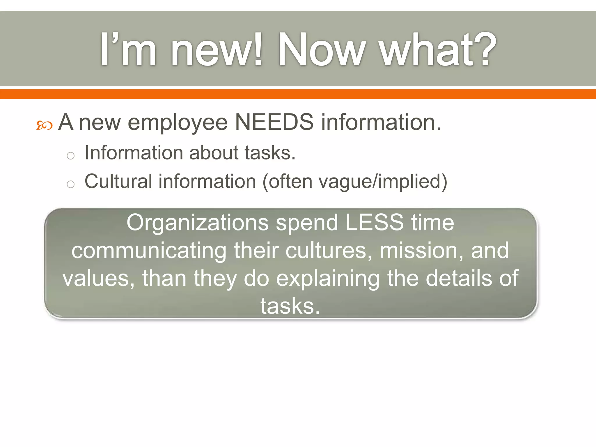  A new employee NEEDS information.
o Information about tasks.
o Cultural information (often vague/implied)
Organizations spend LESS time
communicating their cultures, mission, and
values, than they do explaining the details of
tasks.
 