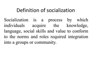 Definition of socialization
Socialization is a process by which
individuals acquire the knowledge,
language, social skills and value to conform
to the norms and roles required integration
into a groups or community.
 
