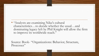 • “Analysts are examining Nike’s cultural
characteristics…to decide whether the usual…and
dominating legacy left by Phil Knight will allow the firm
to improve its worldwide reach.”
Source: Book- “Organizations: Behavior, Structure,
Processes”
 