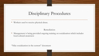Disciplinary Procedures
• Workers used to receive physical abuse.
Remediation:
• Management is being provided ongoing training on socialization which includes
local cultural awareness
“Nike socialization in the current” document
 