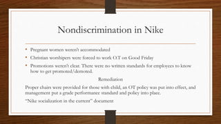 Nondiscrimination in Nike
• Pregnant women weren’t accommodated
• Christian worshipers were forced to work O.T on Good Friday
• Promotions weren’t clear. There were no written standards for employees to know
how to get promoted/demoted.
Remediation
Proper chairs were provided for those with child, an OT policy was put into effect, and
management put a grade performance standard and policy into place.
“Nike socialization in the current” document
 