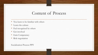 Content of Process
• You learn to be familiar with others
• Learn the culture
• Feel recognized by others
• Get involved
• Gain Competency
• Role negotiation
Socialization Process PPT
 