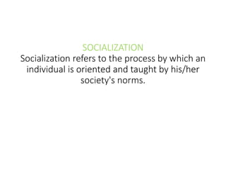 SOCIALIZATION
Socialization refers to the process by which an
individual is oriented and taught by his/her
society's norms.
 