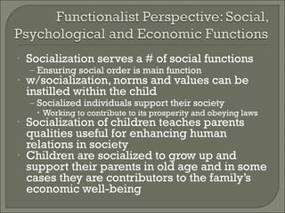 •   Socialization serves a # of social functions
    – Ensuring social order is main function
•   w/socialization, norms and values can be
    instilled within the child
    – Socialized individuals support their society
      • Working to contribute to its prosperity and obeying laws
•   Socialization of children teaches parents
    qualities useful for enhancing human
    relations in society
•   Children are socialized to grow up and
    support their parents in old age and in some
    cases they are contributors to the family’s
    economic well-being
 