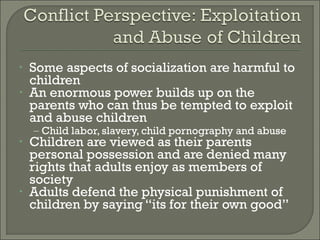 •   Some aspects of socialization are harmful to
    children
•   An enormous power builds up on the
    parents who can thus be tempted to exploit
    and abuse children
    – Child labor, slavery, child pornography and abuse
•   Children are viewed as their parents
    personal possession and are denied many
    rights that adults enjoy as members of
    society
•   Adults defend the physical punishment of
    children by saying “its for their own good”
 