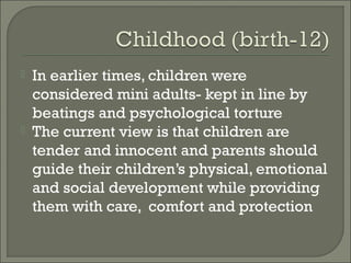    In earlier times, children were
    considered mini adults- kept in line by
    beatings and psychological torture
   The current view is that children are
    tender and innocent and parents should
    guide their children’s physical, emotional
    and social development while providing
    them with care, comfort and protection
 