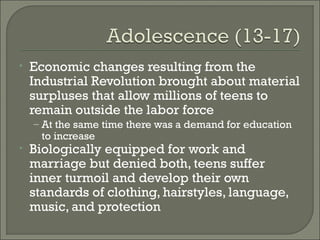 •   Economic changes resulting from the
    Industrial Revolution brought about material
    surpluses that allow millions of teens to
    remain outside the labor force
    – At the same time there was a demand for education
      to increase
•   Biologically equipped for work and
    marriage but denied both, teens suffer
    inner turmoil and develop their own
    standards of clothing, hairstyles, language,
    music, and protection
 