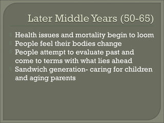    Health issues and mortality begin to loom
   People feel their bodies change
   People attempt to evaluate past and
    come to terms with what lies ahead
   Sandwich generation- caring for children
    and aging parents
 