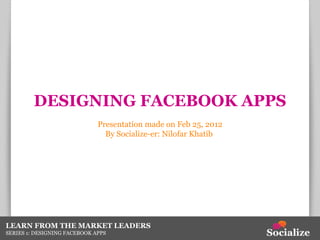 DESIGNING FACEBOOK APPS Presentation made on Feb 25, 2012 By Socialize-er: Nilofar Khatib  LEARN FROM THE MARKET LEADERS SERIES 1: DESIGNING FACEBOOK APPS 