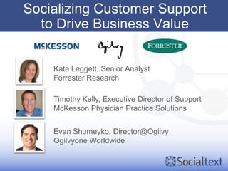 Socializing Customer Support
  to Drive Business Value


    Kate Leggett, Senior Analyst
    Forrester Research

    Timothy Kelly, Executive Director of Support
    McKesson Physician Practice Solutions


    Evan Shumeyko, Director@Ogilvy
    Ogilvyone Worldwide
 