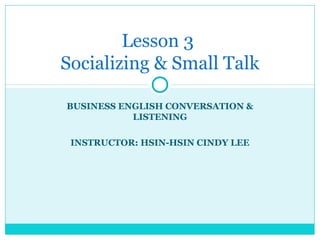 BUSINESS ENGLISH CONVERSATION &
LISTENING
INSTRUCTOR: HSIN-HSIN CINDY LEE
Lesson 3
Socializing & Small Talk
 
