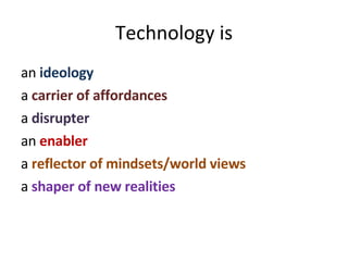 Technology is an  ideology a  carrier of affordances a  disrupter   an  enabler a  reflector of mindsets/world views a  shaper of new realities 