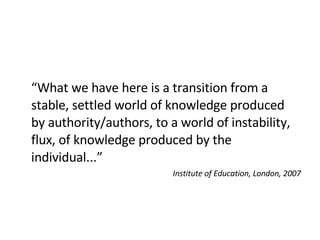 “ What we have here is a transition from a stable, settled world of knowledge produced by authority/authors, to a world of instability, flux, of knowledge produced by the individual...” Institute of Education, London, 2007 