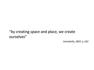 “ by creating space and place, we create ourselves” Cannatella, 2007, p. 632 