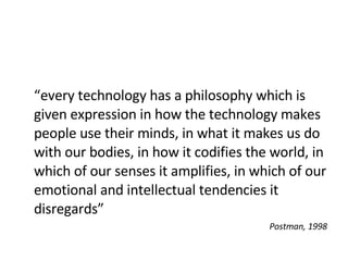 “ every technology has a philosophy which is given expression in how the technology makes people use their minds, in what it makes us do with our bodies, in how it codifies the world, in which of our senses it amplifies, in which of our emotional and intellectual tendencies it disregards” Postman, 1998 