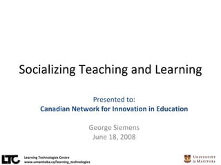 Socializing Teaching and Learning Presented to: Canadian Network for Innovation in Education George Siemens June 18, 2008 Learning Technologies Centre www.umanitoba.ca/learning_technologies 