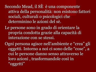 Secondo Mead, il SÈ è una componente
attiva della personalità: non esistono fattori
sociali, culturali o psicologici che
determinino le azioni del sè.
Le persone sono in grado di orientare la
propria condotta grazie alla capacità di
interazione con se stessi.
Ogni persona agisce nell'ambiente e “crea” gli
oggetti. Intorno a noi ci sono delle “cose”, a
cui le persone danno senso attraverso le
loro azioni , trasformandole così in
“oggetti”

 