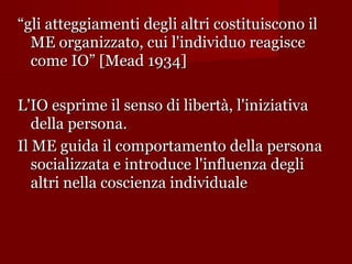 “gli atteggiamenti degli altri costituiscono il
ME organizzato, cui l'individuo reagisce
come IO” [Mead 1934]
L'IO esprime il senso di libertà, l'iniziativa
della persona.
Il ME guida il comportamento della persona
socializzata e introduce l'influenza degli
altri nella coscienza individuale

 