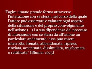 “l'agire umano prende forma attraverso
l'interazione con se stessi, nel corso della quale
l'attore può osservare e valutare ogni aspetto
della situazione e del proprio coinvolgimento
nell'azione (...) La sua dipendenza dal processo
di interazione con se stessi dà all'azione un
particolare andamento: essa può essere
interrotta, frenata, abbandonata, ripresa,
rinviata, accentuata, dissimulata, trasformata
o rettificata” [Blumer 1975]

 