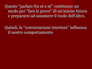 Questo “parlare fra sé e sè” costituisce un
modo per “fare le prove” di un'azione futura
e prepararsi ad assumere il ruolo dell'altro.
Quindi, la “conversazione interiore” influenza
il nostro comportamento

 