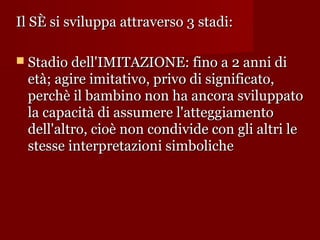 Il SÈ si sviluppa attraverso 3 stadi:
 Stadio dell'IMITAZIONE: fino a 2 anni di

età; agire imitativo, privo di significato,
perchè il bambino non ha ancora sviluppato
la capacità di assumere l'atteggiamento
dell'altro, cioè non condivide con gli altri le
stesse interpretazioni simboliche

 