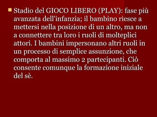  Stadio del GIOCO LIBERO (PLAY): fase più

avanzata dell'infanzia; il bambino riesce a
mettersi nella posizione di un altro, ma non
a connettere tra loro i ruoli di molteplici
attori. I bambini impersonano altri ruoli in
un processo di semplice assunzione, che
comporta al massimo 2 partecipanti. Ciò
consente comunque la formazione iniziale
del sè.

 