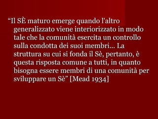 “Il SÈ maturo emerge quando l'altro
generalizzato viene interiorizzato in modo
tale che la comunità esercita un controllo
sulla condotta dei suoi membri... La
struttura su cui si fonda il Sè, pertanto, è
questa risposta comune a tutti, in quanto
bisogna essere membri di una comunità per
sviluppare un Sè” [Mead 1934]

 