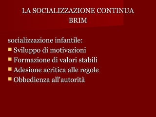 LA SOCIALIZZAZIONE CONTINUA
BRIM
socializzazione infantile:
 Sviluppo di motivazioni
 Formazione di valori stabili
 Adesione acritica alle regole
 Obbedienza all'autorità

 