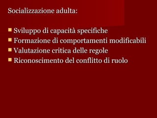 Socializzazione adulta:
 Sviluppo di capacità specifiche
 Formazione di comportamenti modificabili
 Valutazione critica delle regole
 Riconoscimento del conflitto di ruolo

 