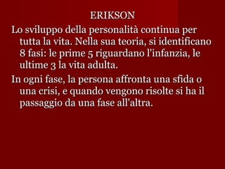 ERIKSON
Lo sviluppo della personalità continua per
tutta la vita. Nella sua teoria, si identificano
8 fasi: le prime 5 riguardano l'infanzia, le
ultime 3 la vita adulta.
In ogni fase, la persona affronta una sfida o
una crisi, e quando vengono risolte si ha il
passaggio da una fase all'altra.

 