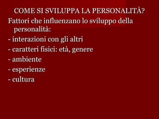 COME SI SVILUPPA LA PERSONALITÀ?
Fattori che influenzano lo sviluppo della
personalità:
- interazioni con gli altri
- caratteri fisici: età, genere
- ambiente
- esperienze
- cultura

 