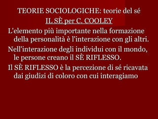 TEORIE SOCIOLOGICHE: teorie del sé
IL SÈ per C. COOLEY
L'elemento più importante nella formazione
della personalità è l'interazione con gli altri.
Nell'interazione degli individui con il mondo,
le persone creano il SÈ RIFLESSO.
Il SÈ RIFLESSO è la percezione di sé ricavata
dai giudizi di coloro con cui interagiamo

 