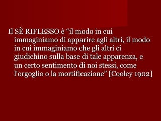 Il SÈ RIFLESSO è “il modo in cui
immaginiamo di apparire agli altri, il modo
in cui immaginiamo che gli altri ci
giudichino sulla base di tale apparenza, e
un certo sentimento di noi stessi, come
l'orgoglio o la mortificazione” [Cooley 1902]

 