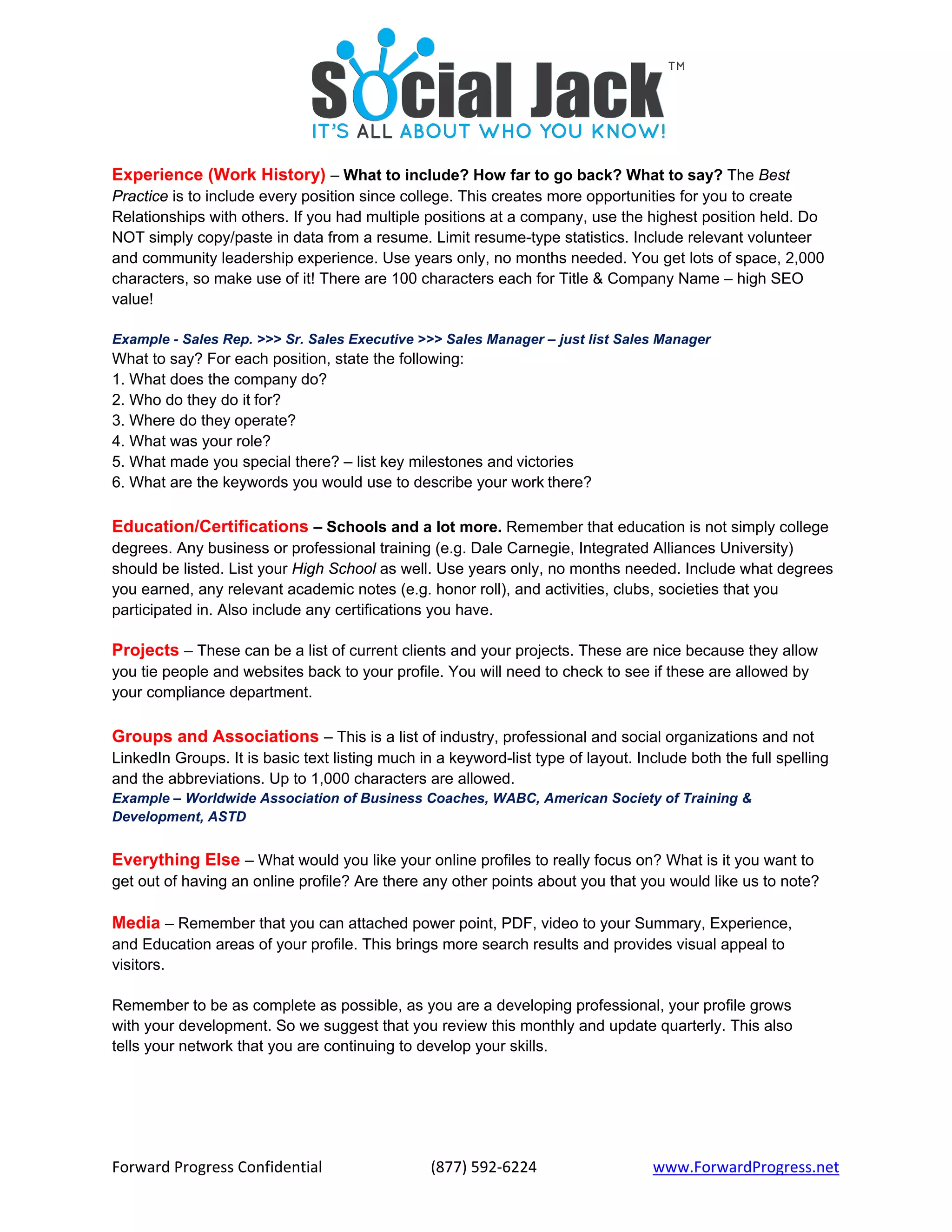 Forward Progress Confidential  (877) 592‐6224 www.ForwardProgress.net 
Experience (Work History) – What to include? How far to go back? What to say? The Best
Practice is to include every position since college. This creates more opportunities for you to create
Relationships with others. If you had multiple positions at a company, use the highest position held. Do
NOT simply copy/paste in data from a resume. Limit resume-type statistics. Include relevant volunteer
and community leadership experience. Use years only, no months needed. You get lots of space, 2,000
characters, so make use of it! There are 100 characters each for Title & Company Name – high SEO
value!
Example - Sales Rep. >>> Sr. Sales Executive >>> Sales Manager – just list Sales Manager
What to say? For each position, state the following:
1. What does the company do?
2. Who do they do it for?
3. Where do they operate?
4. What was your role?
5. What made you special there? – list key milestones and victories
6. What are the keywords you would use to describe your work there?
Education/Certifications – Schools and a lot more. Remember that education is not simply college
degrees. Any business or professional training (e.g. Dale Carnegie, Integrated Alliances University)
should be listed. List your High School as well. Use years only, no months needed. Include what degrees
you earned, any relevant academic notes (e.g. honor roll), and activities, clubs, societies that you
participated in. Also include any certifications you have.
Projects – These can be a list of current clients and your projects. These are nice because they allow
you tie people and websites back to your profile. You will need to check to see if these are allowed by
your compliance department.
Groups and Associations – This is a list of industry, professional and social organizations and not
LinkedIn Groups. It is basic text listing much in a keyword-list type of layout. Include both the full spelling
and the abbreviations. Up to 1,000 characters are allowed.
Example – Worldwide Association of Business Coaches, WABC, American Society of Training &
Development, ASTD
Everything Else – What would you like your online profiles to really focus on? What is it you want to
get out of having an online profile? Are there any other points about you that you would like us to note?
Media – Remember that you can attached power point, PDF, video to your Summary, Experience,
and Education areas of your profile. This brings more search results and provides visual appeal to
visitors.
Remember to be as complete as possible, as you are a developing professional, your profile grows
with your development. So we suggest that you review this monthly and update quarterly. This also
tells your network that you are continuing to develop your skills.
 