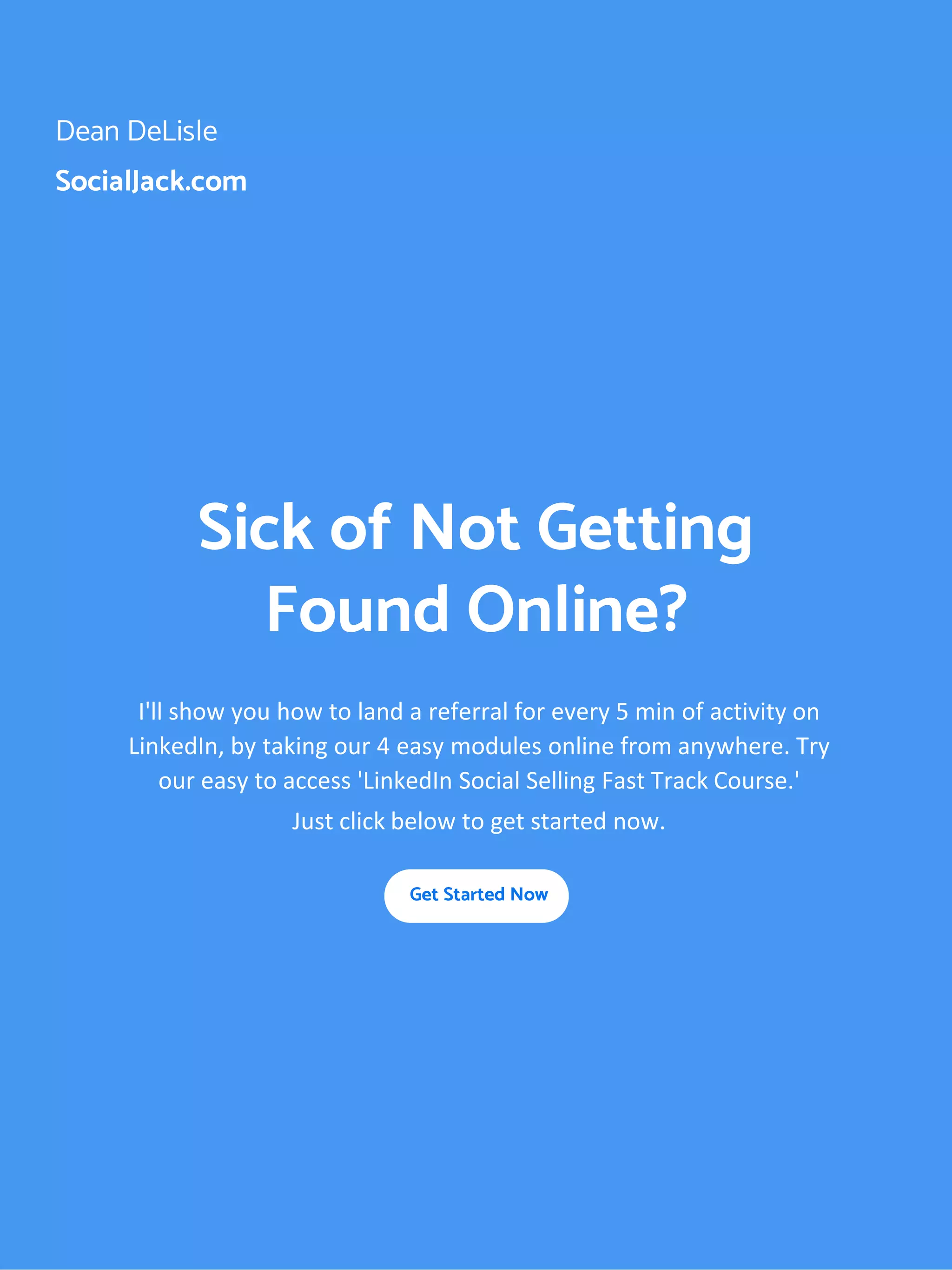 Dean DeLisle
SocialJack.com
Sick of Not Getting
Found Online?
I'll show you how to land a referral for every 5 min of activity on
LinkedIn, by taking our 4 easy modules online from anywhere. Try
our easy to access 'LinkedIn Social Selling Fast Track Course.'
Just click below to get started now.
Get Started Now
 