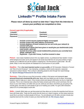 Forward Progress Confidential  (877) 592‐6224 www.ForwardProgress.net 
LinkedIn™ Profile Intake Form
Please return all items by email no later than 7 days from the interview to
ensure your profile(s) are completed on time.
Current Login Info (if applicable)
LinkedIn* Facebook
Username:
Password:
Username:
Password:
o Include current resume (optional-highly encouraged)
o Include contact info (with address of business)
o Include database of email contacts (so we can invite your network to
connect with you)
o Include list of clients that have given or would give you testimonials (only
need emails- optional)
o Include list of any other social media/online presence you currently have
(blogs, websites, etc.)
o Keywords – if you don’t know, it will be covered in class
Picture – Use a basic headshot picture from any digital camera, no professional help needed. A clean
white background is best, but try and appear to be social and smile! Do not use group photos or logos.
Upload up to a 4Mb file and use the system’s cropping tool. The final picture is quite small – 80 x 80
pixels. Keep in mind new pictures are displayed as a round picture on your profile.
Headline – This is the most important section on your profile, all 120 characters. Defaults to “Current
Job Title at Current Employer”. Use interesting, compelling, colorful words (dynamic, seasoned,
executive) to attract interest. This is critical in attracting people to click through from searchlistings.
Ex. “Dynamic Mortgage Professional for Over 30 years”.
Summary – Think of this as a your first conversion, written in first person and represents your
personal brand and a business Bio all in one. Begin with how helpful you are to others, encourage
people to want to help you in return. Only include current and relevant information as this is a high-level
overview. This is not a historical area unless the history remains part of the current and future. Do not
focus on your work history, but rather who you are, what you are about, and where you are going in life.
Include goals, and what you want people to get out of reading your profile. You get 2,000 characters
(about 2/3 of a printed page) to work with.
Skills - LinkedIn Skills helps you get discovered and they allow you to show the expertise level that you
have with these skills. These are the words that will show up in search engines, so think about what you
would like to put down to attract people to find you. You are allowed up to 50 skills, and also include your
expertise level and the number of years you have had that skill. Ex: FHA- 20 years, Expert
 