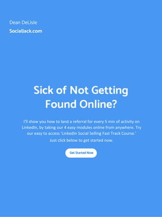 Dean DeLisle
SocialJack.com
Sick of Not Getting
Found Online?
I'll show you how to land a referral for every 5 min of activity on
LinkedIn, by taking our 4 easy modules online from anywhere. Try
our easy to access 'LinkedIn Social Selling Fast Track Course.'
Just click below to get started now.
Get Started Now
 