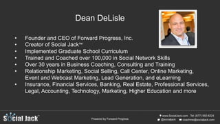 www.SocialJack.com
coachme@socialjack.com@socialjack
Tel: (877) 592-6224
Powered by Forward Progress
• Founder and CEO of Forward Progress, Inc.
• Creator of Social Jack™
• Implemented Graduate School Curriculum
• Trained and Coached over 100,000 in Social Network Skills
• Over 30 years in Business Coaching, Consulting and Training
• Relationship Marketing, Social Selling, Call Center, Online Marketing,
Event and Webcast Marketing, Lead Generation, and eLearning
• Insurance, Financial Services, Banking, Real Estate, Professional Services,
Legal, Accounting, Technology, Marketing, Higher Education and more
Dean DeLisle
 