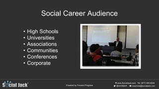 www.SocialJack.com
coachme@socialjack.com@socialjack
Tel: (877) 592-6224
Powered by Forward Progress
Social Career Audience
• High Schools
• Universities
• Associations
• Communities
• Conferences
• Corporate
 