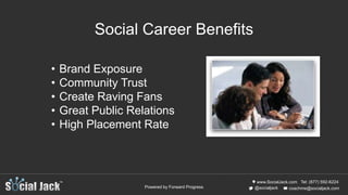 www.SocialJack.com
coachme@socialjack.com@socialjack
Tel: (877) 592-6224
Powered by Forward Progress
• Brand Exposure
• Community Trust
• Create Raving Fans
• Great Public Relations
• High Placement Rate
Social Career Benefits
 