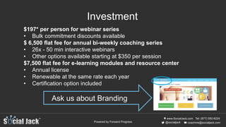 www.SocialJack.com
coachme@socialjack.com@socialjack
Tel: (877) 592-6224
Powered by Forward Progress
Investment
$197* per person for webinar series
• Bulk commitment discounts available
$ 6,500 flat fee for annual bi-weekly coaching series
• 26x - 50 min interactive webinars
• Other options available starting at $350 per session
$7,500 flat fee for e-learning modules and resource center
• Annual license
• Renewable at the same rate each year
• Certification option included
Ask us about Branding
 