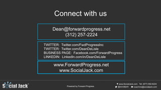 www.SocialJack.com
coachme@socialjack.com@socialjack
Tel: (877) 592-6224
Powered by Forward Progress
TWITTER: Twitter.com/FwdProgressInc
TWITTER: Twitter.com/DeanDeLisle
BUSINESS PAGE: Facebook.com/ForwardProgress
LINKEDIN: LinkedIn.com/in/DeanDeLisle
www.ForwardProgress.net
www.SocialJack.com
Connect with us
Dean@forwardprogress.net
(312) 257-2224
 