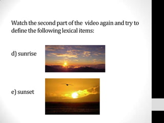 Watch the second part of the video again and try to
define the following lexical items:


d) sunrise




e) sunset
 