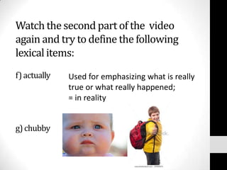 Watch the second part of the video
again and try to define the following
lexical items:
f) actually   Used for emphasizing what is really
              true or what really happened;
              = in reality


g) chubby
 
