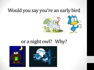 Would you say you’re an early bird




      or a night owl? Why?
 