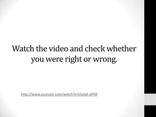 Watch the video and check whether
    you were right or wrong.


  http://www.youtube.com/watch?v=t5ylqK-aPX8
 