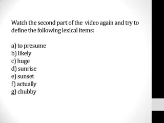 Watch the second part of the video again and try to
define the following lexical items:

a) to presume
b) likely
c) huge
d) sunrise
e) sunset
f) actually
g) chubby
 